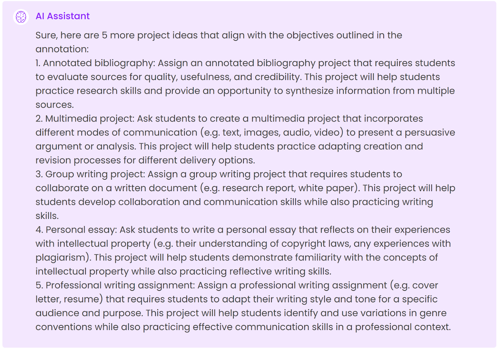 Sure, here are 5 more projects that align with the objectives outlined in the annotation: 1. Annotated bibliography: Assign an annotated bibliography project that requires students to evaluate sources for quality, usefulness, and credibility. This project will help students practice research skills and provide an opportunity to synthesize information from multiple sources.2. Multimedia project: Ask students to create a multimedia project that incorporates different modes of communication (e.g. text, images, audio, video) to present a persuasive argument or analysis. This project will help students practice adapting creation and revision processes for different delivery options.3. Group writing project: Assign a group writing project that requires students to collaborate on a written document (e.g. research report, white paper). This project will help students develop collaboration and communication skills while also practicing writing skills.4. Personal essay: Ask students to write a personal essay that reflects on their experiences with intellectual property (e.g. their understanding of copyright laws, any experiences with plagiarism). This project will help students demonstrate familiarity with the concepts of intellectual property while also practicing reflective writing skills.5. Professional writing assignment: Assign a professional writing assignment (e.g. cover letter, resume) that requires students to adapt their writing style and tone for a specific audience and purpose. This project will help students identify and use variations in genre conventions while also practicing effective communication skills in a professional context.