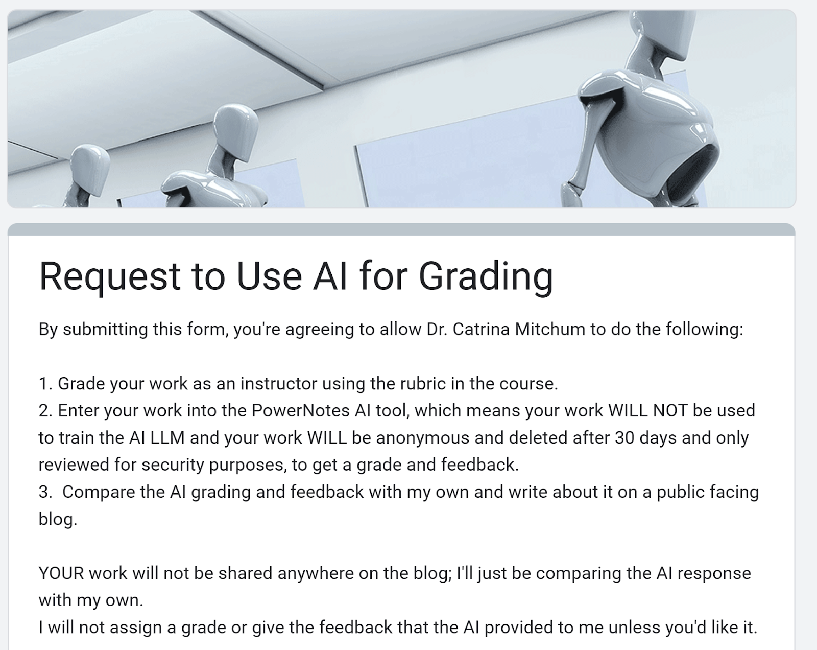 Screenshot of Google form with this text:By submitting this form, you're agreeing to allow Dr. Catrina Mitchum to do the following:1. Grade your work as an instructor using the rubric in the course. 2. Enter your work into the PowerNotes AI tool, which means your work WILL NOT be used to train the AI LLM and your work WILL be anonymous and deleted after 30 days and only reviewed for security purposes, to get a grade and feedback.3.  Compare the AI grading and feedback with my own and write about it on a public facing blog. YOUR work will not be shared anywhere on the blog; I'll just be comparing the AI response with my own.I will not assign a grade or give the feedback that the AI provided to me unless you'd like it.